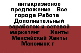 антикризисное предложение - Все города Работа » Дополнительный заработок и сетевой маркетинг   . Ханты-Мансийский,Ханты-Мансийск г.